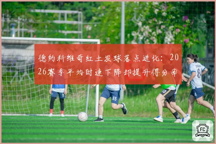 德约科维奇红土发球落点进化:2026赛季平均时速下降却提升得分率