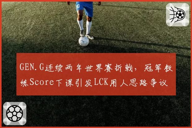 GEN.G连续两年世界赛折戟,冠军教练Score下课引发LCK用人思路争议