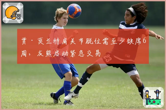 贾·莫兰特肩关节脱位需至少缺席6周，灰熊启动紧急交易