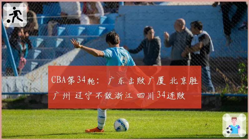 CBA第34轮：广东击败广厦 北京胜广州 辽宁不敌浙江 四川34连败