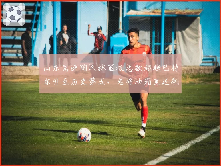 山东高速陶汉林篮板总数超越巴特尔升至历史第五,老将油箱里还剩多少油?