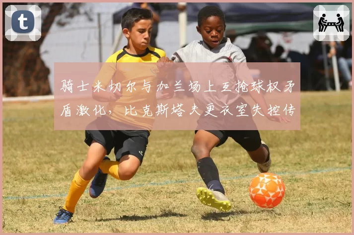 骑士米切尔与加兰场上互抢球权矛盾激化，比克斯塔夫更衣室失控传闻再起