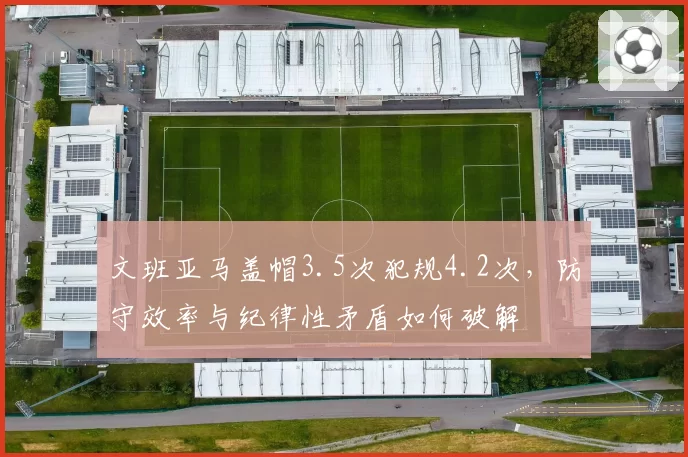 文班亚马盖帽3.5次犯规4.2次,防守效率与纪律性矛盾如何破解