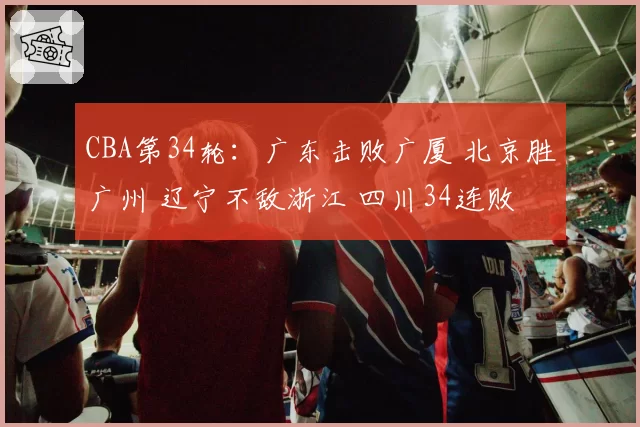 CBA第34轮：广东击败广厦 北京胜广州 辽宁不敌浙江 四川34连败