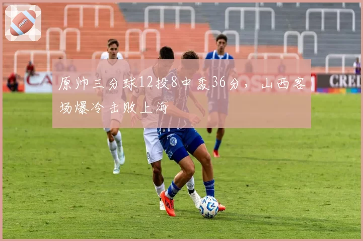 原帅三分球12投8中轰36分，山西客场爆冷击败上海