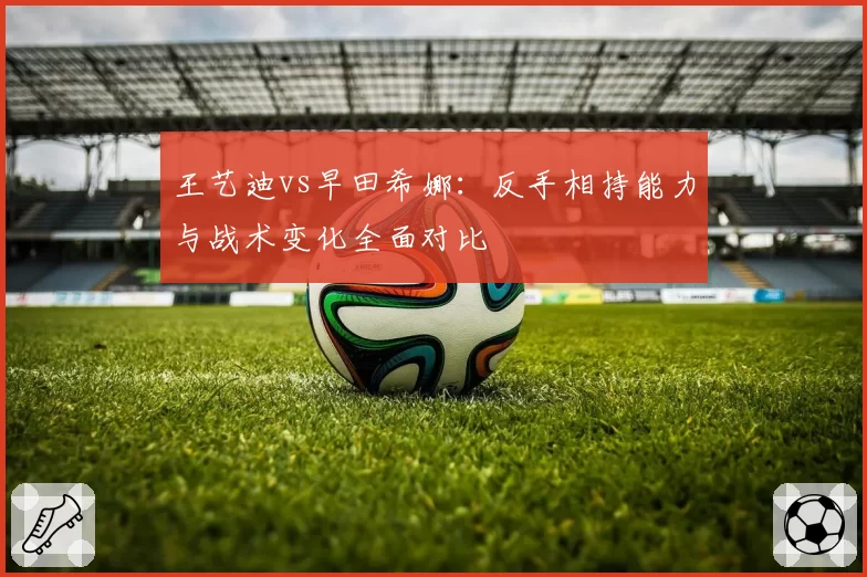 王艺迪vs早田希娜：反手相持能力与战术变化全面对比