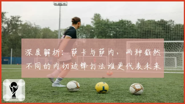 深度解析：萨卡与萨内，两种截然不同的内切边锋打法谁更代表未来？