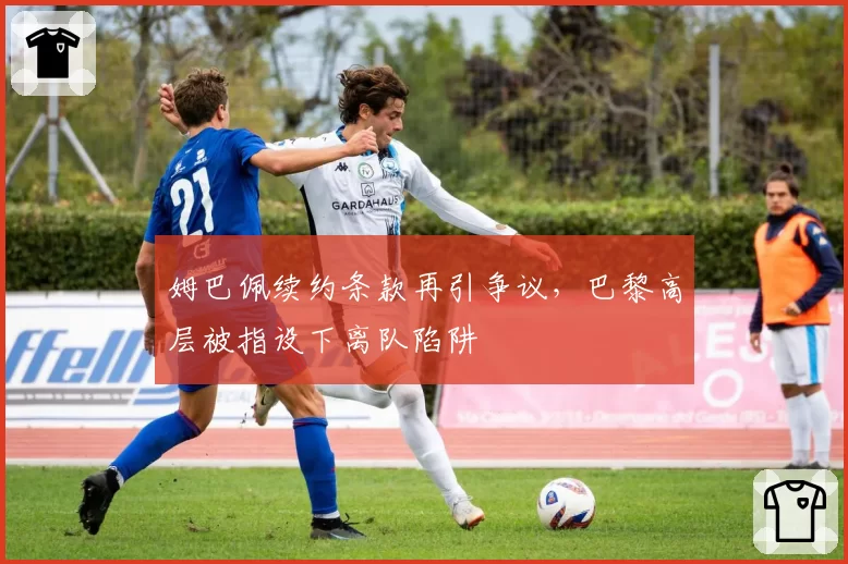 姆巴佩续约条款再引争议,巴黎高层被指设下离队陷阱
