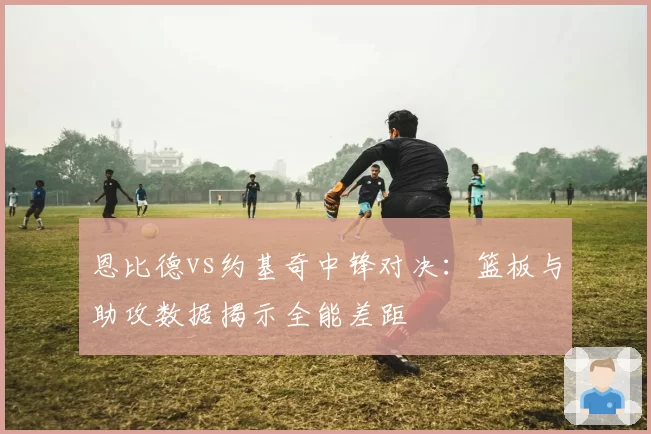 恩比德vs约基奇中锋对决:篮板与助攻数据揭示全能差距