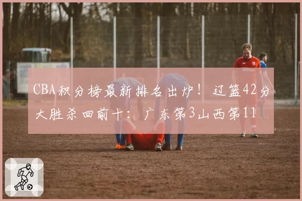 CBA积分榜最新排名出炉！辽篮42分大胜杀回前十：广东第3山西第11